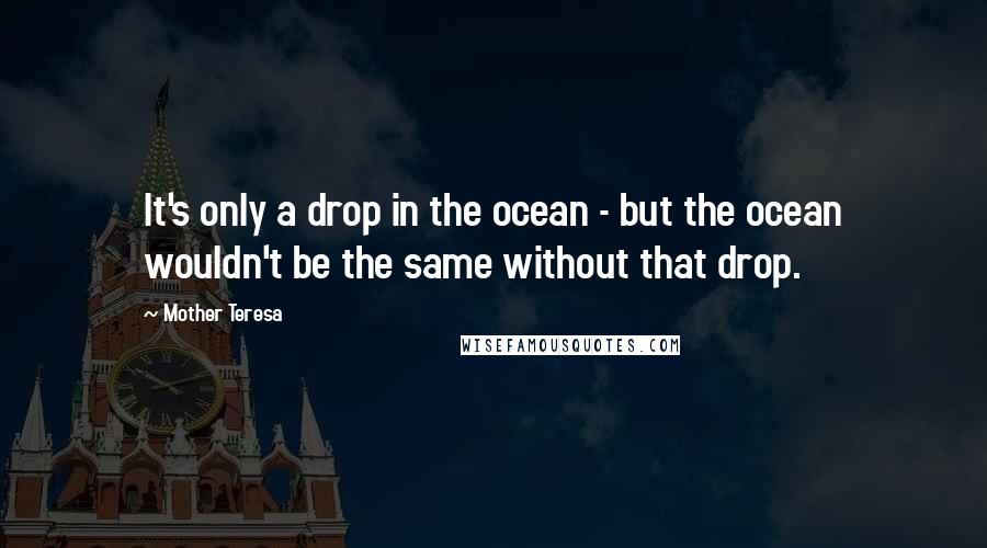 Mother Teresa Quotes: It's only a drop in the ocean - but the ocean wouldn't be the same without that drop.
