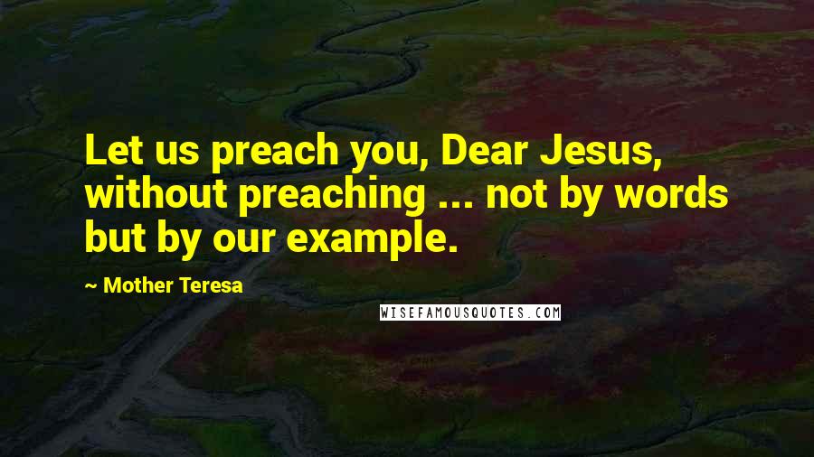 Mother Teresa Quotes: Let us preach you, Dear Jesus, without preaching ... not by words but by our example.