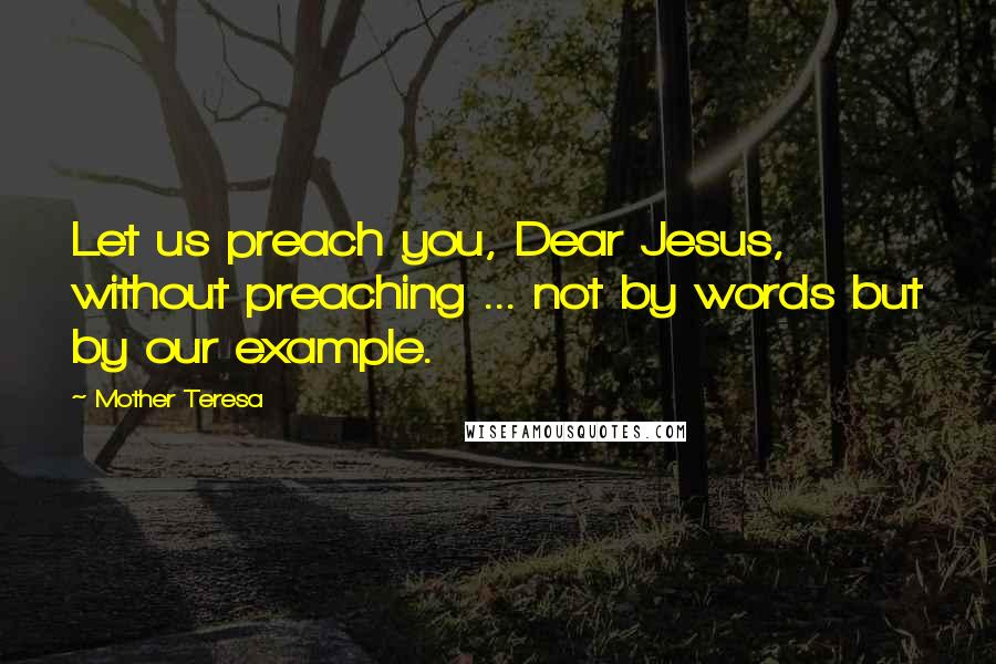 Mother Teresa Quotes: Let us preach you, Dear Jesus, without preaching ... not by words but by our example.