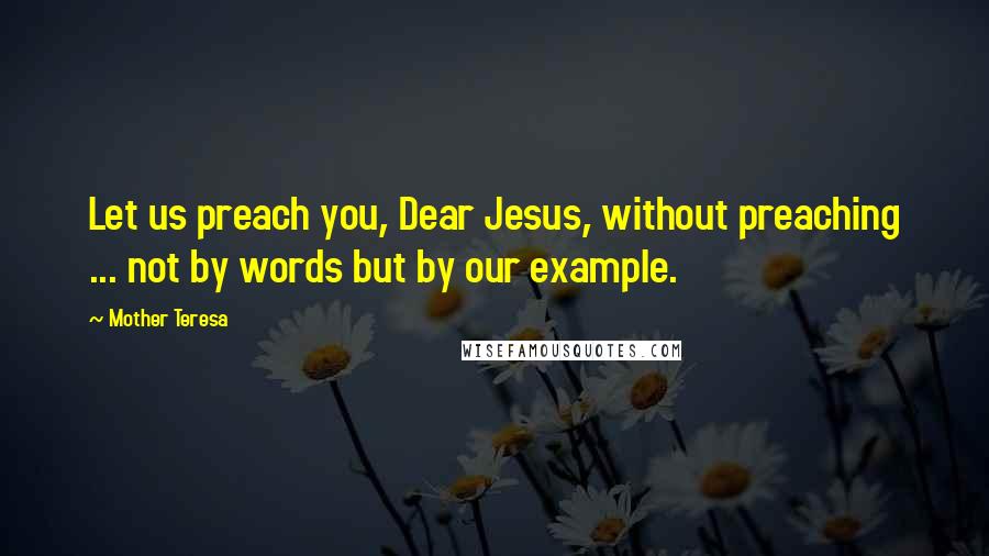 Mother Teresa Quotes: Let us preach you, Dear Jesus, without preaching ... not by words but by our example.