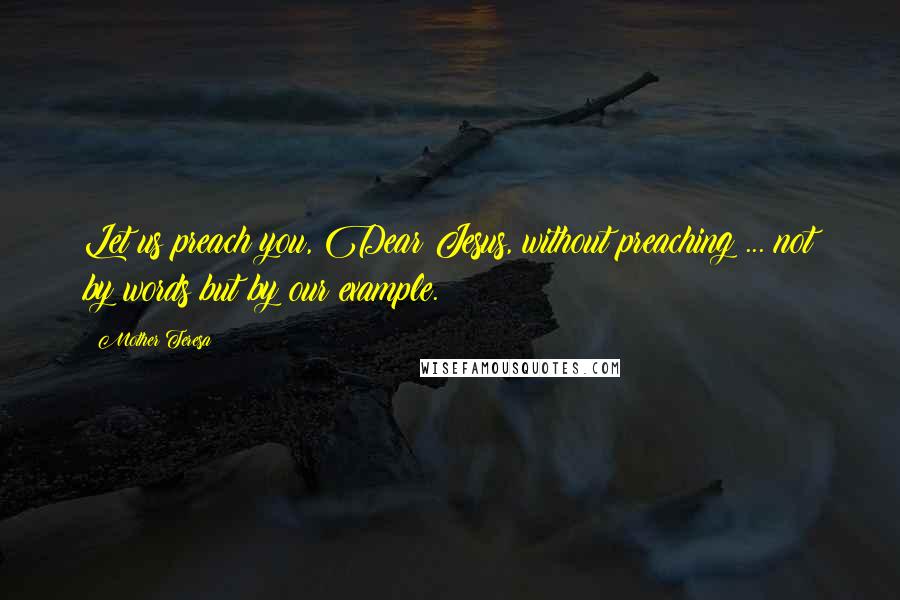 Mother Teresa Quotes: Let us preach you, Dear Jesus, without preaching ... not by words but by our example.
