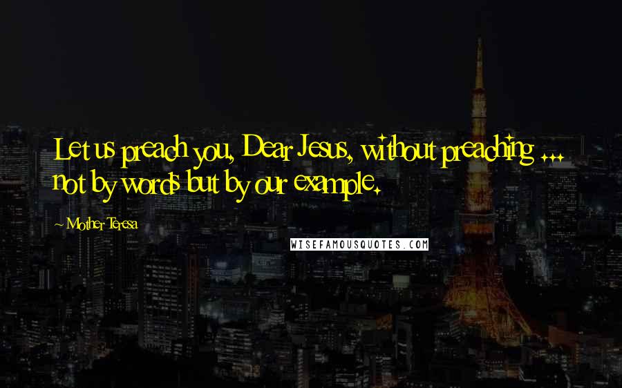 Mother Teresa Quotes: Let us preach you, Dear Jesus, without preaching ... not by words but by our example.