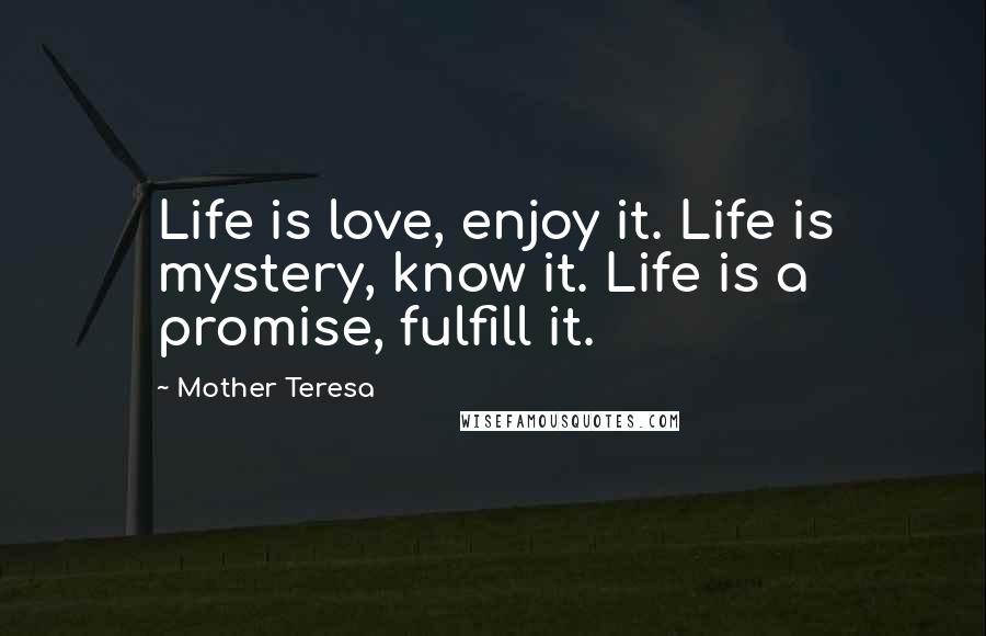 Mother Teresa Quotes: Life is love, enjoy it. Life is mystery, know it. Life is a promise, fulfill it.