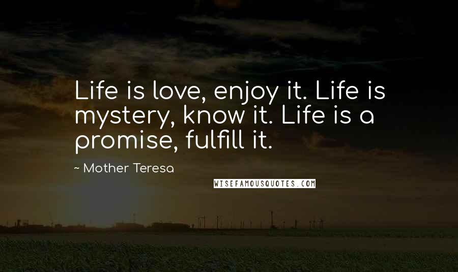 Mother Teresa Quotes: Life is love, enjoy it. Life is mystery, know it. Life is a promise, fulfill it.