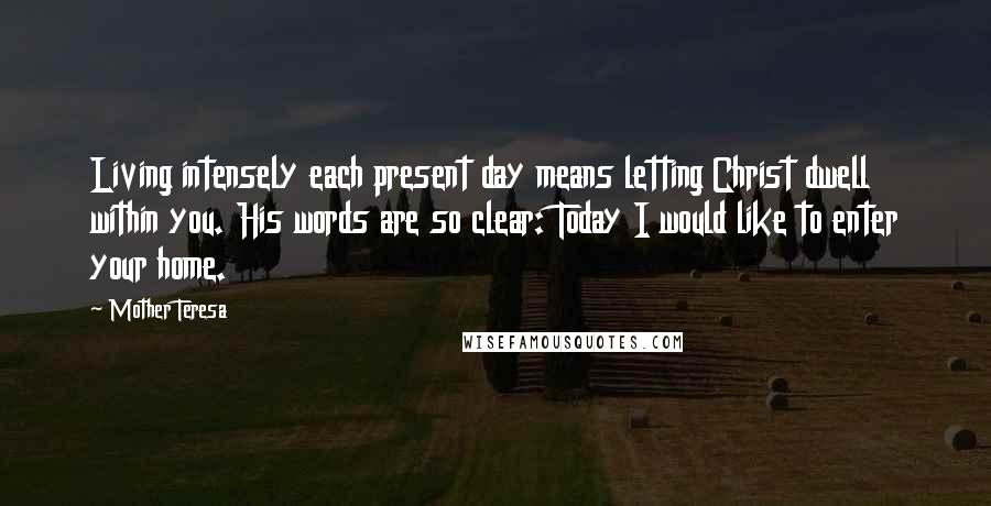 Mother Teresa Quotes: Living intensely each present day means letting Christ dwell within you. His words are so clear: Today I would like to enter your home.