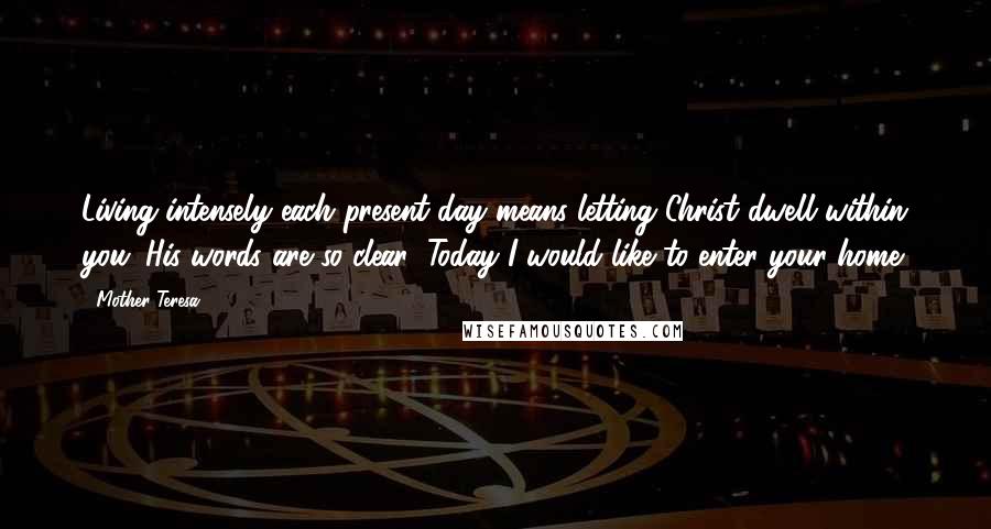 Mother Teresa Quotes: Living intensely each present day means letting Christ dwell within you. His words are so clear: Today I would like to enter your home.