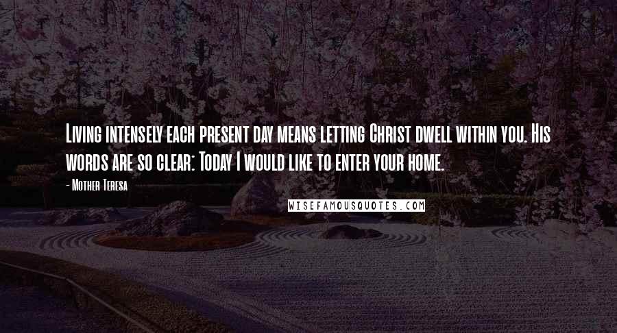 Mother Teresa Quotes: Living intensely each present day means letting Christ dwell within you. His words are so clear: Today I would like to enter your home.