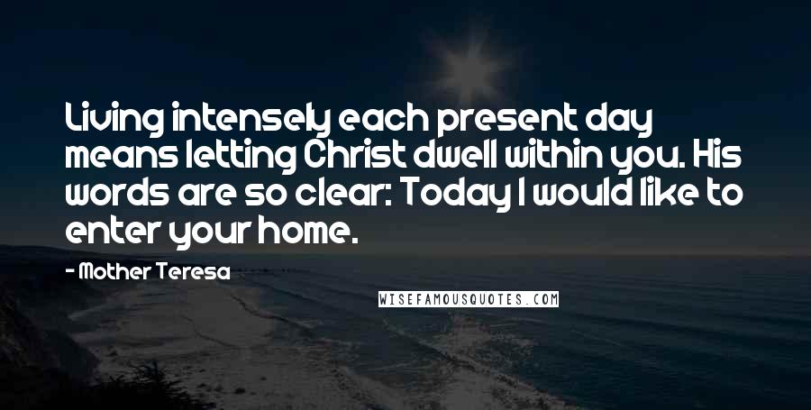 Mother Teresa Quotes: Living intensely each present day means letting Christ dwell within you. His words are so clear: Today I would like to enter your home.