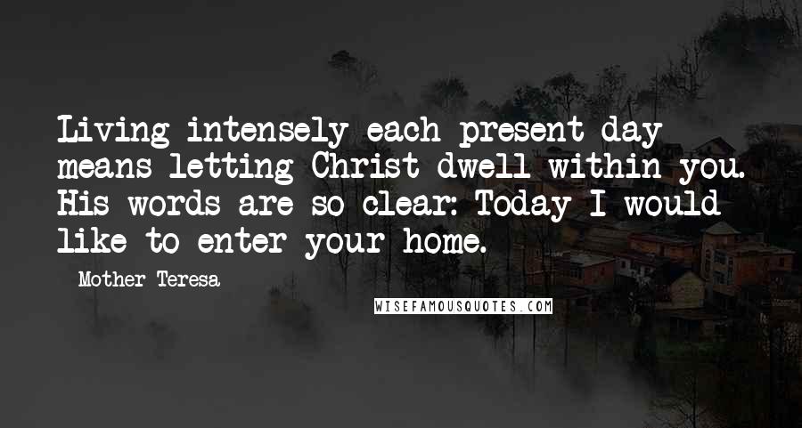 Mother Teresa Quotes: Living intensely each present day means letting Christ dwell within you. His words are so clear: Today I would like to enter your home.