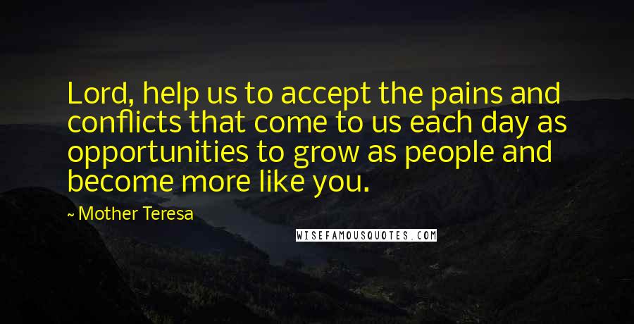 Mother Teresa Quotes: Lord, help us to accept the pains and conflicts that come to us each day as opportunities to grow as people and become more like you.