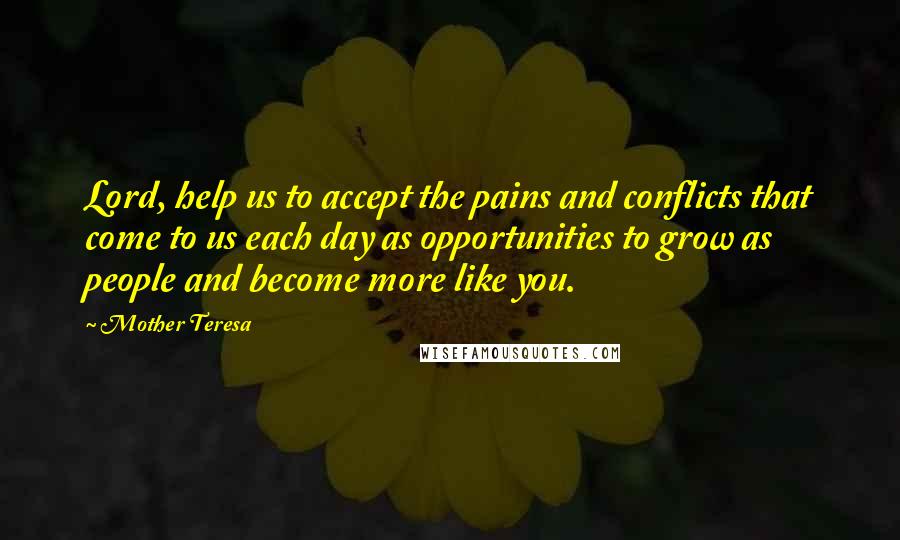 Mother Teresa Quotes: Lord, help us to accept the pains and conflicts that come to us each day as opportunities to grow as people and become more like you.