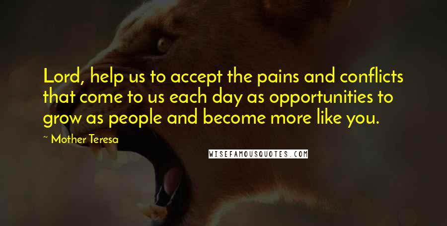 Mother Teresa Quotes: Lord, help us to accept the pains and conflicts that come to us each day as opportunities to grow as people and become more like you.