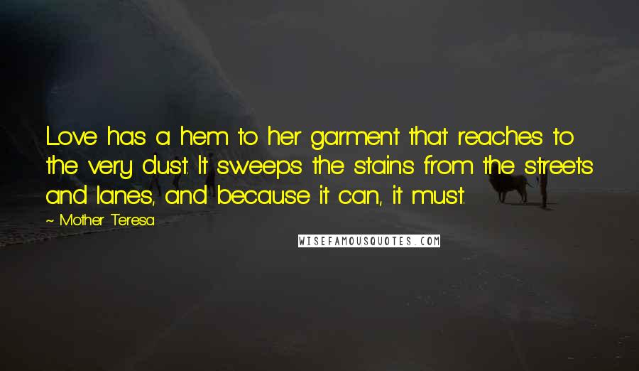Mother Teresa Quotes: Love has a hem to her garment that reaches to the very dust. It sweeps the stains from the streets and lanes, and because it can, it must.