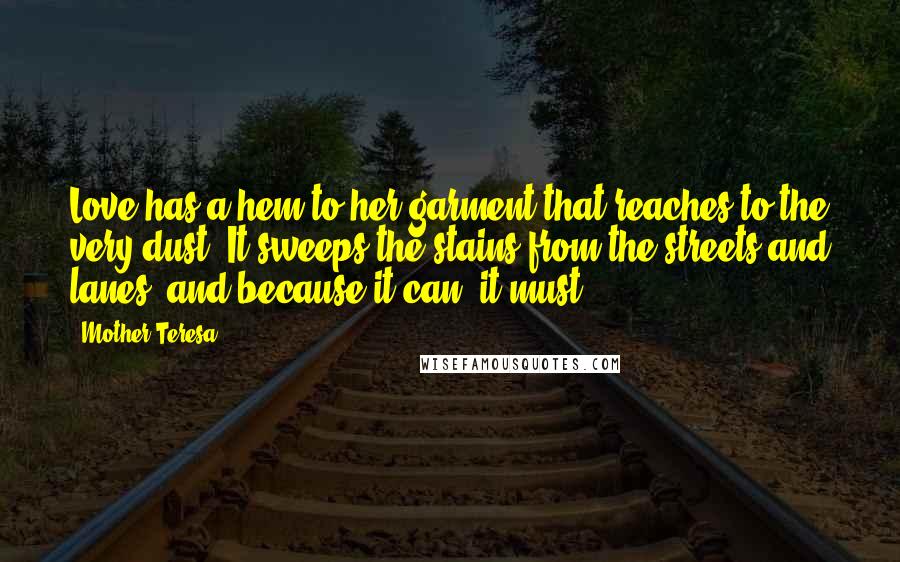 Mother Teresa Quotes: Love has a hem to her garment that reaches to the very dust. It sweeps the stains from the streets and lanes, and because it can, it must.