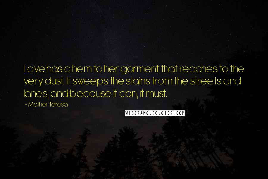 Mother Teresa Quotes: Love has a hem to her garment that reaches to the very dust. It sweeps the stains from the streets and lanes, and because it can, it must.