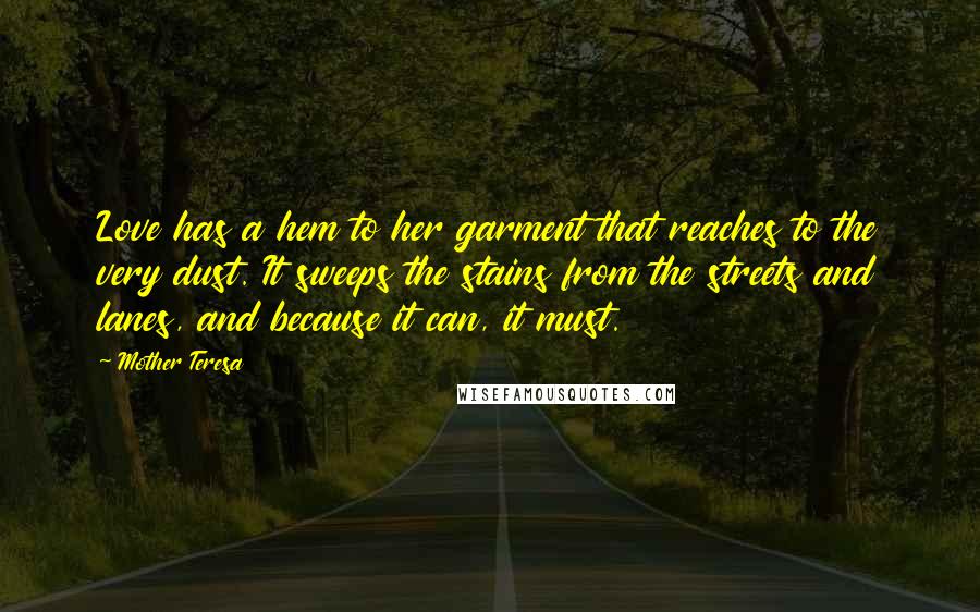 Mother Teresa Quotes: Love has a hem to her garment that reaches to the very dust. It sweeps the stains from the streets and lanes, and because it can, it must.