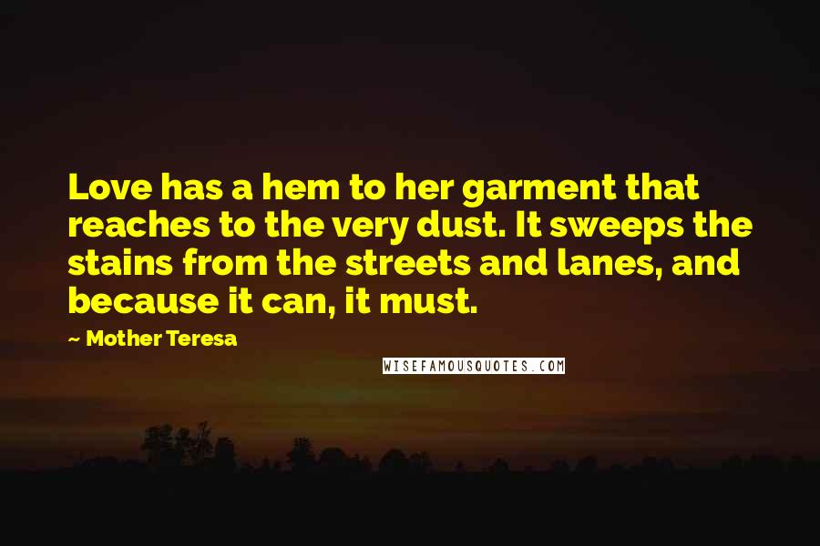 Mother Teresa Quotes: Love has a hem to her garment that reaches to the very dust. It sweeps the stains from the streets and lanes, and because it can, it must.