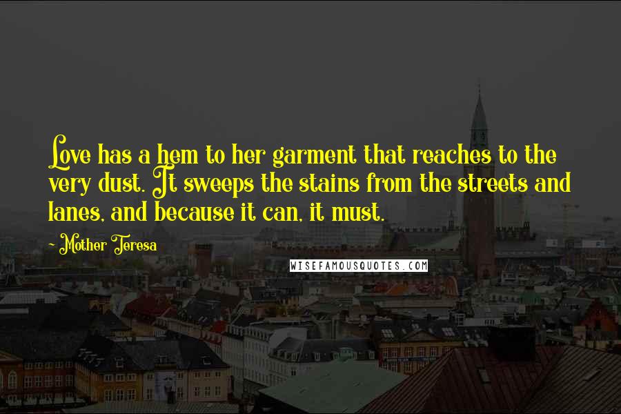 Mother Teresa Quotes: Love has a hem to her garment that reaches to the very dust. It sweeps the stains from the streets and lanes, and because it can, it must.