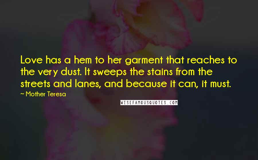 Mother Teresa Quotes: Love has a hem to her garment that reaches to the very dust. It sweeps the stains from the streets and lanes, and because it can, it must.
