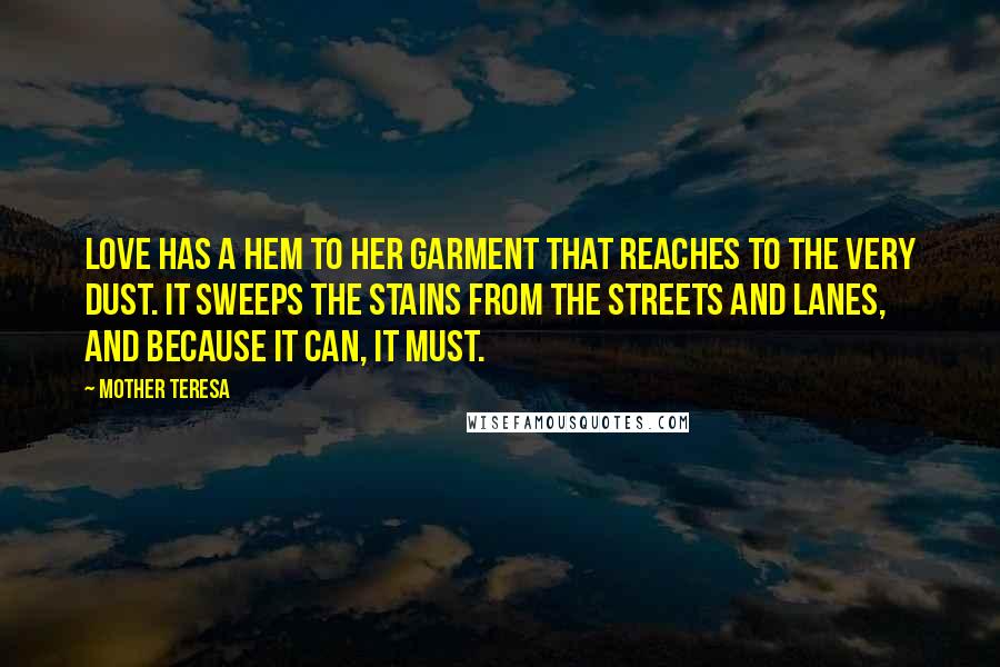 Mother Teresa Quotes: Love has a hem to her garment that reaches to the very dust. It sweeps the stains from the streets and lanes, and because it can, it must.