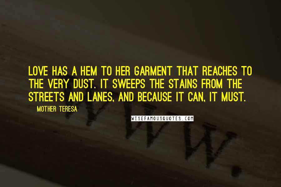 Mother Teresa Quotes: Love has a hem to her garment that reaches to the very dust. It sweeps the stains from the streets and lanes, and because it can, it must.