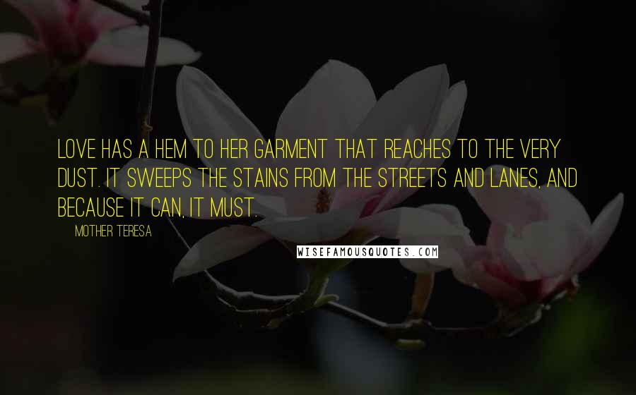 Mother Teresa Quotes: Love has a hem to her garment that reaches to the very dust. It sweeps the stains from the streets and lanes, and because it can, it must.
