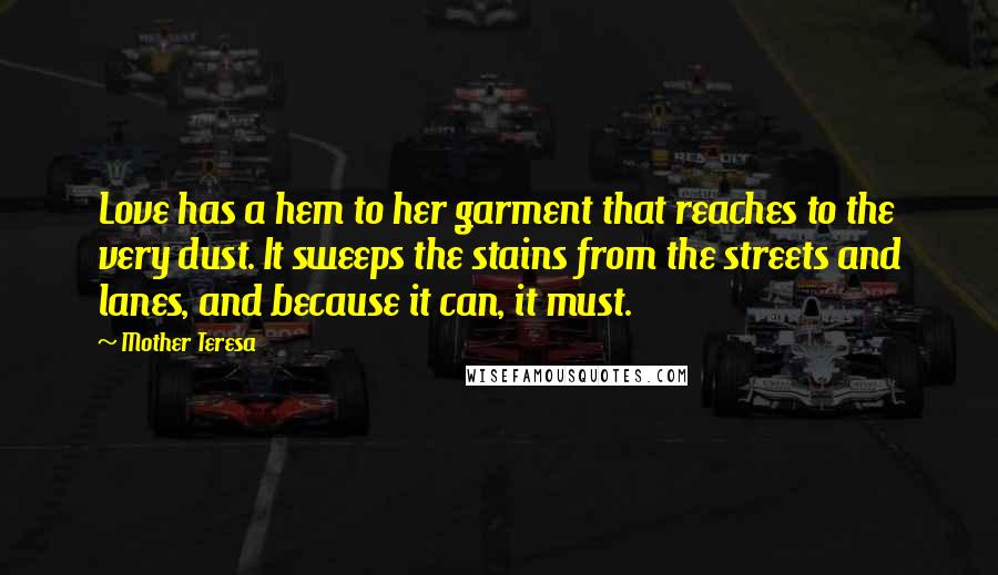 Mother Teresa Quotes: Love has a hem to her garment that reaches to the very dust. It sweeps the stains from the streets and lanes, and because it can, it must.