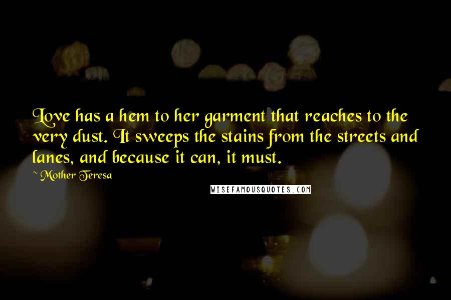 Mother Teresa Quotes: Love has a hem to her garment that reaches to the very dust. It sweeps the stains from the streets and lanes, and because it can, it must.