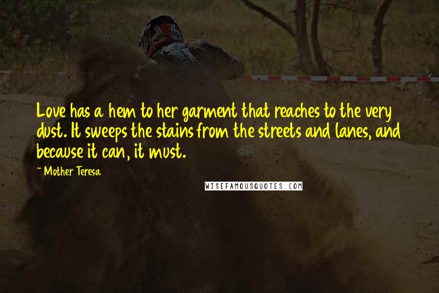Mother Teresa Quotes: Love has a hem to her garment that reaches to the very dust. It sweeps the stains from the streets and lanes, and because it can, it must.