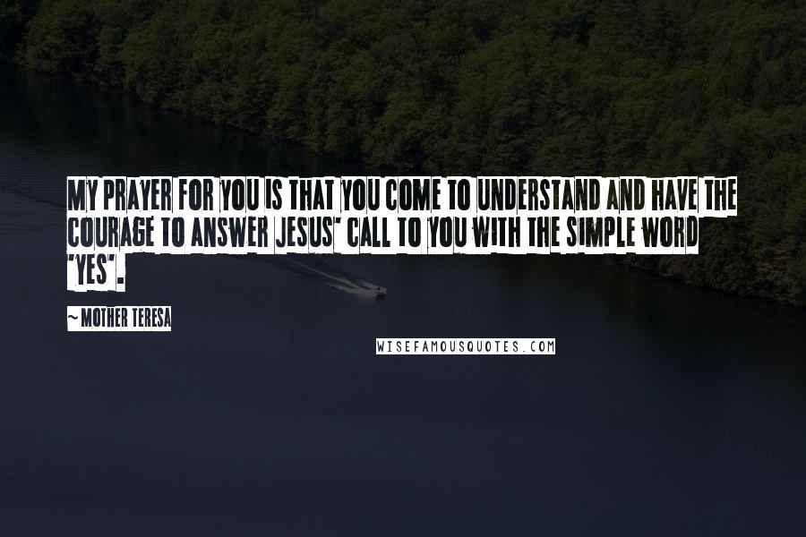 Mother Teresa Quotes: My prayer for you is that you come to understand and have the courage to answer Jesus' call to you with the simple word 'yes'.