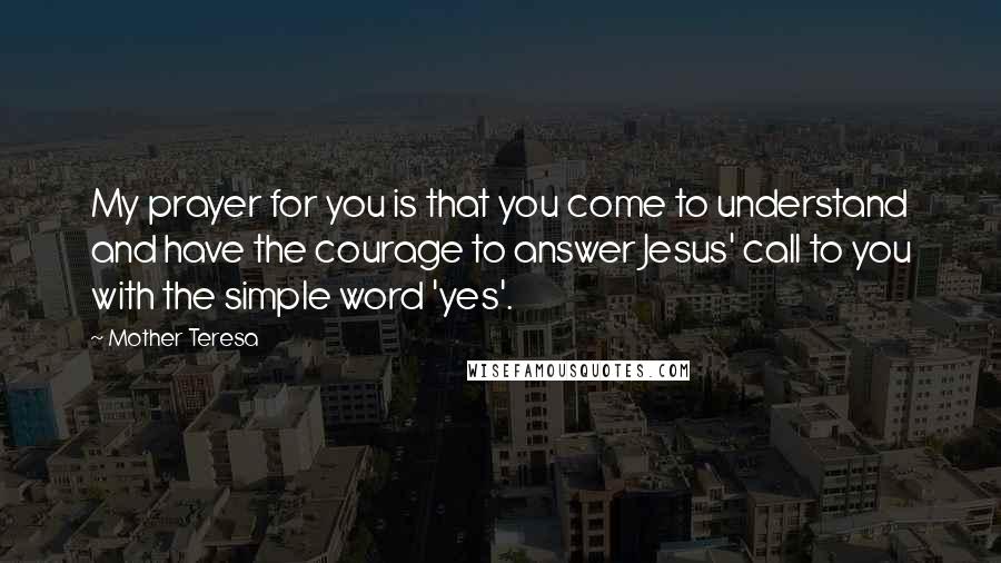 Mother Teresa Quotes: My prayer for you is that you come to understand and have the courage to answer Jesus' call to you with the simple word 'yes'.