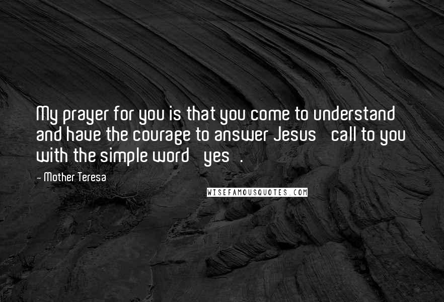 Mother Teresa Quotes: My prayer for you is that you come to understand and have the courage to answer Jesus' call to you with the simple word 'yes'.