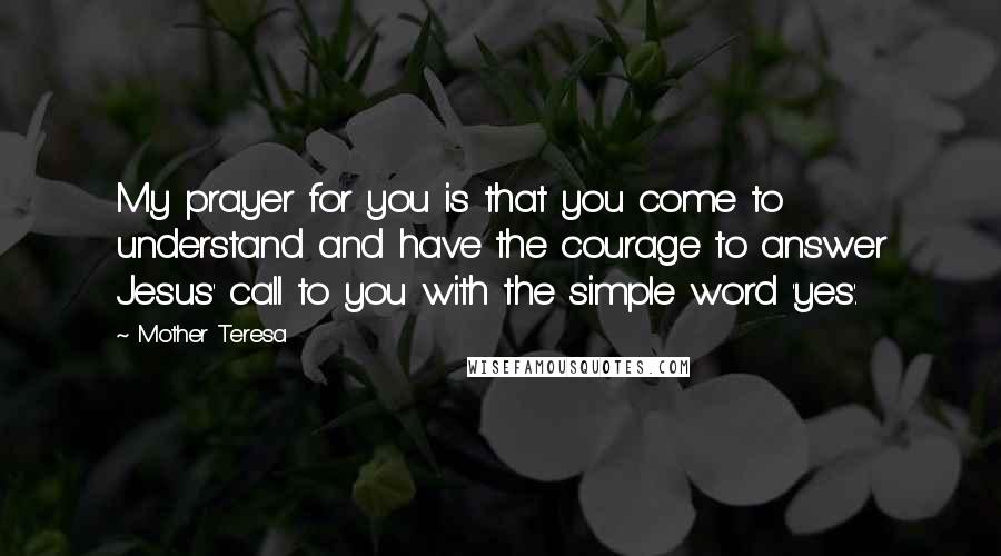 Mother Teresa Quotes: My prayer for you is that you come to understand and have the courage to answer Jesus' call to you with the simple word 'yes'.