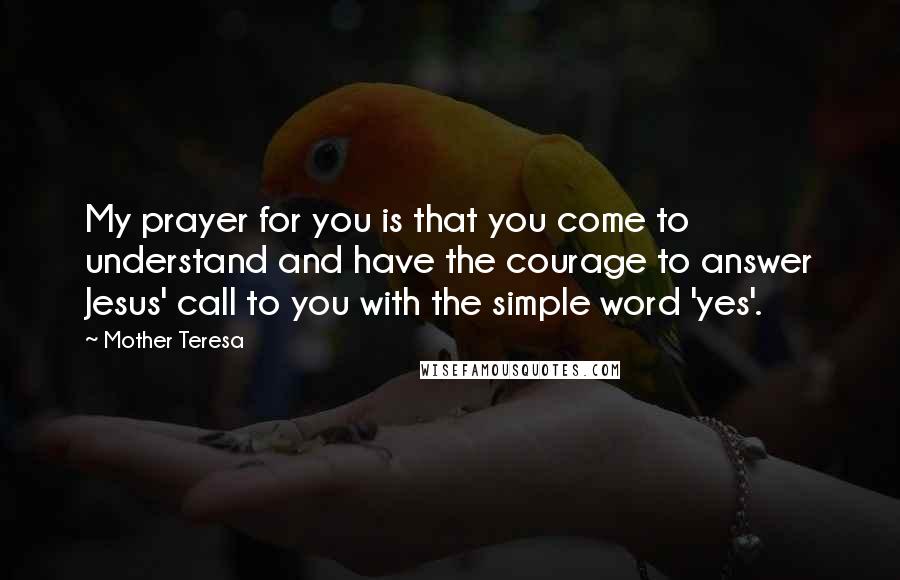 Mother Teresa Quotes: My prayer for you is that you come to understand and have the courage to answer Jesus' call to you with the simple word 'yes'.