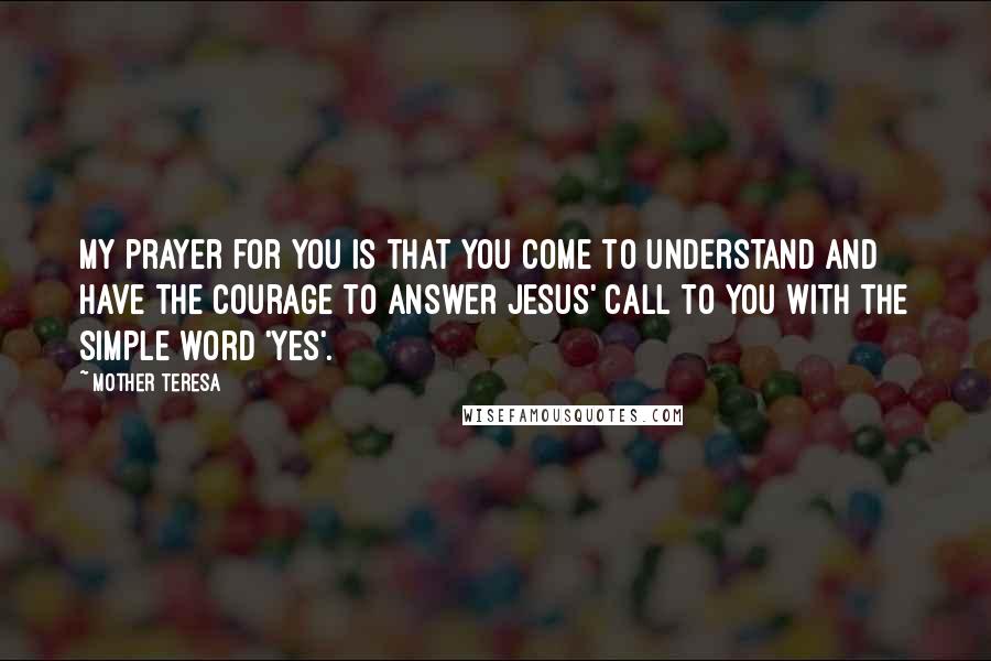 Mother Teresa Quotes: My prayer for you is that you come to understand and have the courage to answer Jesus' call to you with the simple word 'yes'.