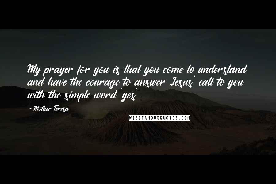 Mother Teresa Quotes: My prayer for you is that you come to understand and have the courage to answer Jesus' call to you with the simple word 'yes'.