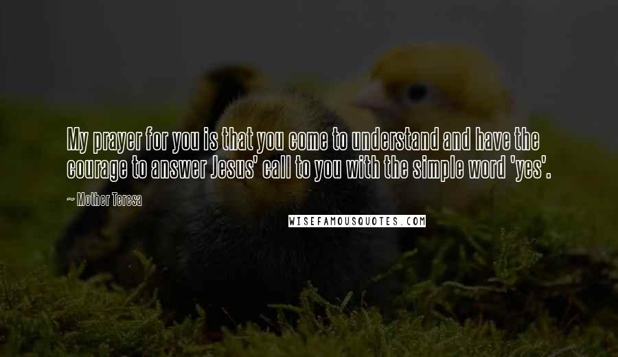 Mother Teresa Quotes: My prayer for you is that you come to understand and have the courage to answer Jesus' call to you with the simple word 'yes'.