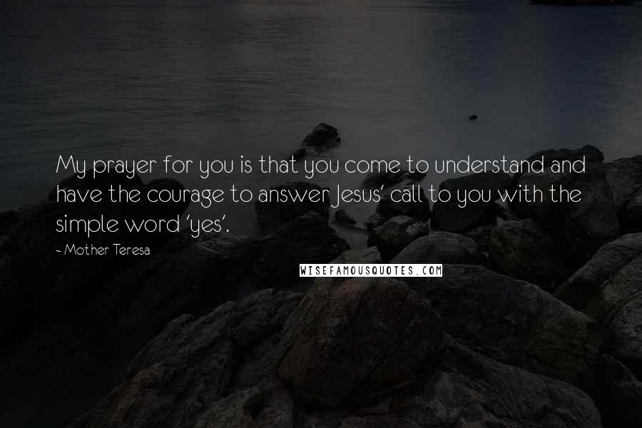 Mother Teresa Quotes: My prayer for you is that you come to understand and have the courage to answer Jesus' call to you with the simple word 'yes'.