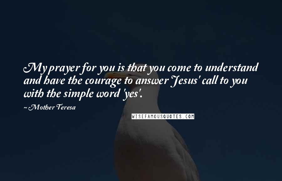 Mother Teresa Quotes: My prayer for you is that you come to understand and have the courage to answer Jesus' call to you with the simple word 'yes'.
