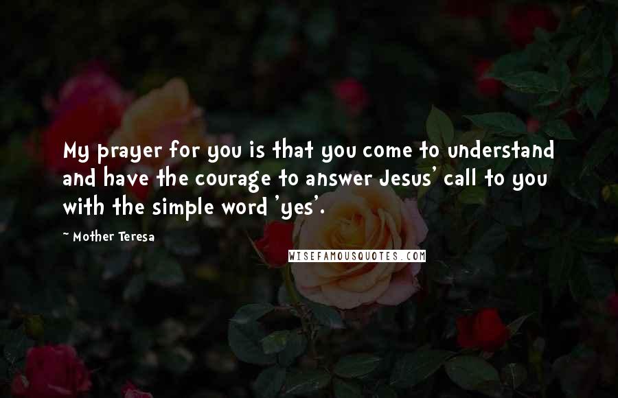 Mother Teresa Quotes: My prayer for you is that you come to understand and have the courage to answer Jesus' call to you with the simple word 'yes'.