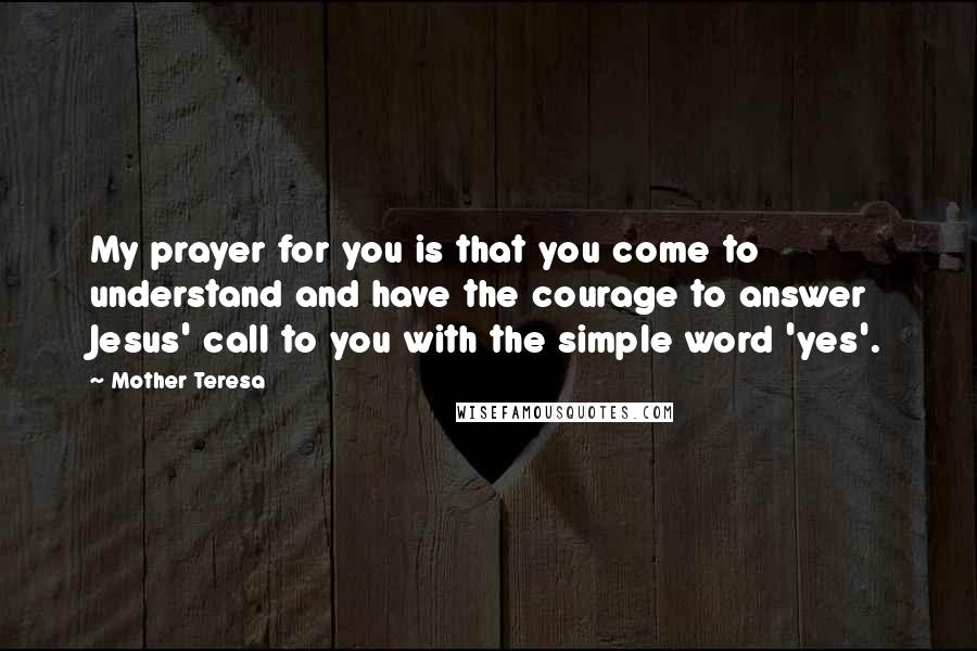 Mother Teresa Quotes: My prayer for you is that you come to understand and have the courage to answer Jesus' call to you with the simple word 'yes'.