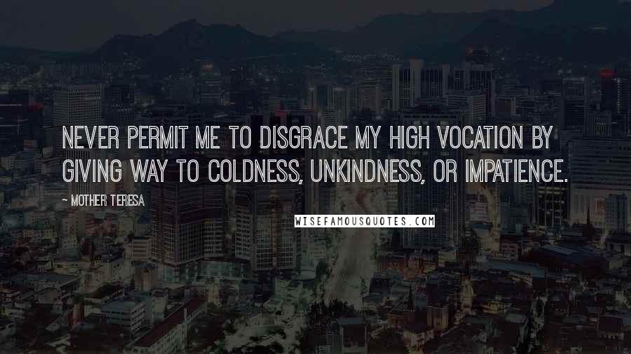 Mother Teresa Quotes: Never permit me to disgrace my high vocation by giving way to coldness, unkindness, or impatience.