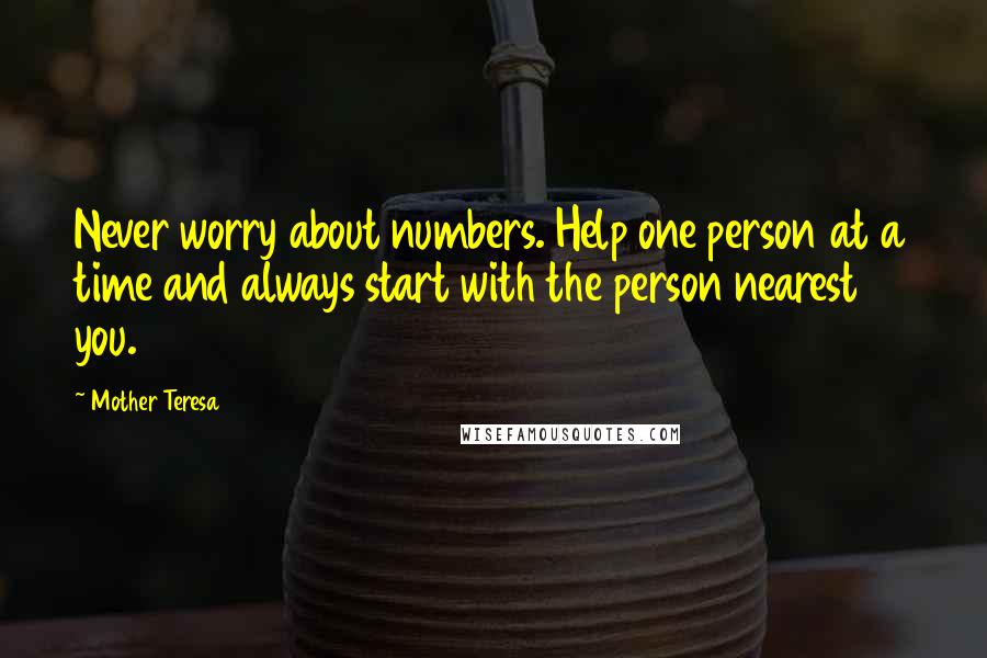 Mother Teresa Quotes: Never worry about numbers. Help one person at a time and always start with the person nearest you.