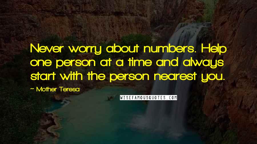 Mother Teresa Quotes: Never worry about numbers. Help one person at a time and always start with the person nearest you.