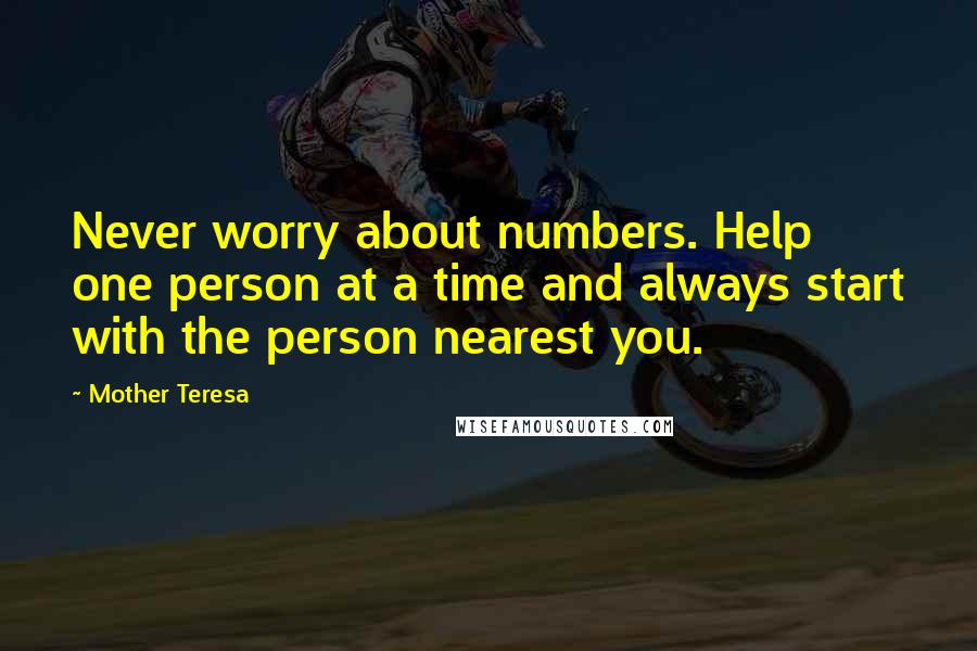 Mother Teresa Quotes: Never worry about numbers. Help one person at a time and always start with the person nearest you.