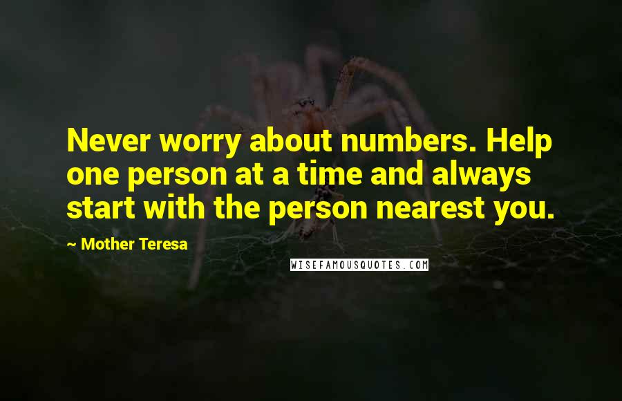 Mother Teresa Quotes: Never worry about numbers. Help one person at a time and always start with the person nearest you.