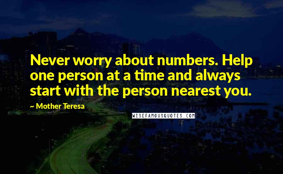 Mother Teresa Quotes: Never worry about numbers. Help one person at a time and always start with the person nearest you.