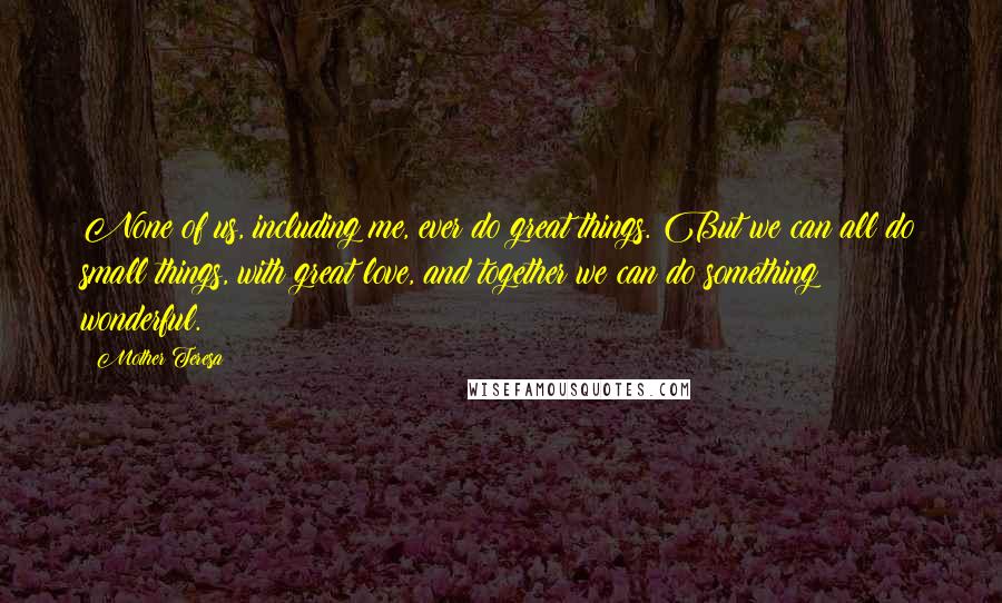 Mother Teresa Quotes: None of us, including me, ever do great things. But we can all do small things, with great love, and together we can do something wonderful.