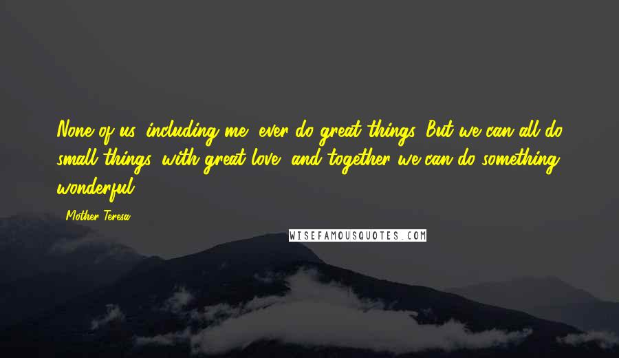 Mother Teresa Quotes: None of us, including me, ever do great things. But we can all do small things, with great love, and together we can do something wonderful.