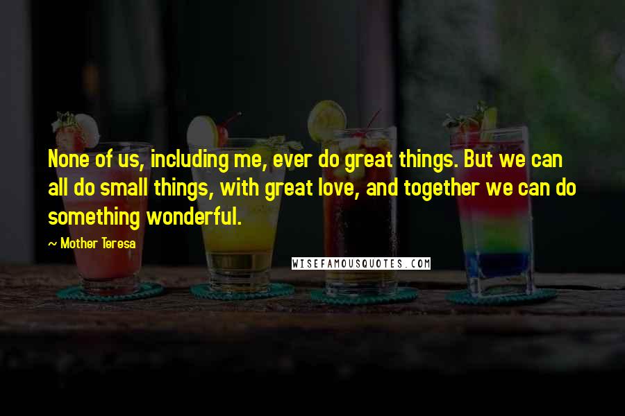 Mother Teresa Quotes: None of us, including me, ever do great things. But we can all do small things, with great love, and together we can do something wonderful.